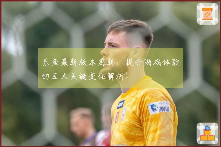 乐鱼最新版本更新，提升游戏体验的五大关键变化解析！
