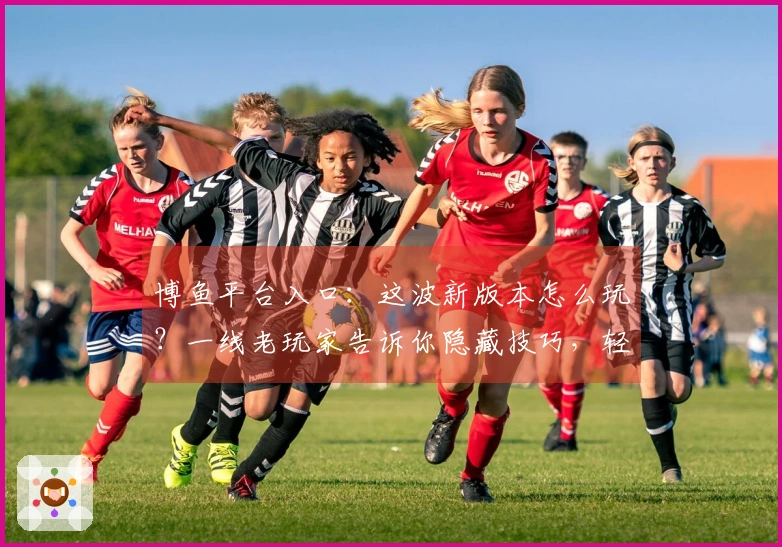 博鱼平台入口：这波新版本怎么玩？一线老玩家告诉你隐藏技巧，轻松拿捏！