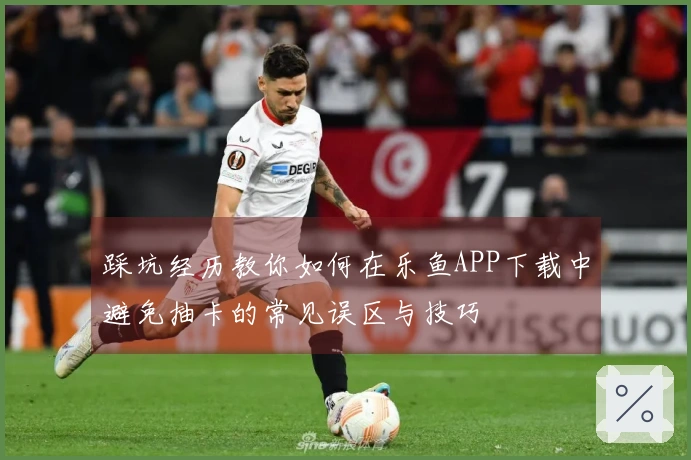 踩坑经历教你如何在乐鱼APP下载中避免抽卡的常见误区与技巧