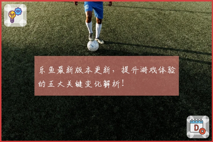 乐鱼最新版本更新，提升游戏体验的五大关键变化解析！
