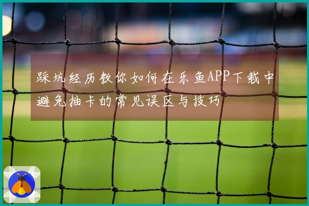 踩坑经历教你如何在乐鱼APP下载中避免抽卡的常见误区与技巧